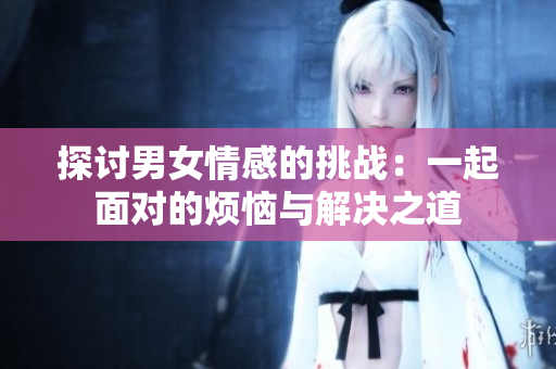 探讨男女情感的挑战：一起面对的烦恼与解决之道