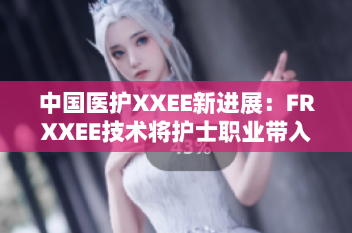 中国医护XXEE新进展：FRXXEE技术将护士职业带入新纪元