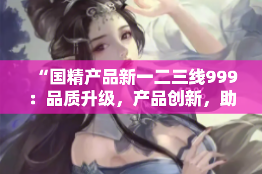 “国精产品新一二三线999：品质升级，产品创新，助力产业升级！”