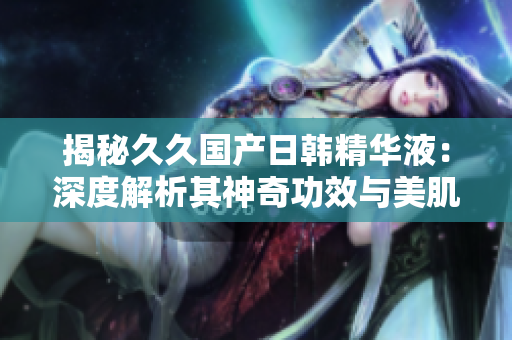 揭秘久久国产日韩精华液：深度解析其神奇功效与美肌奥秘