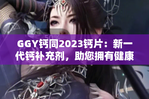 GGY钙同2023钙片：新一代钙补充剂，助您拥有健康骨骼