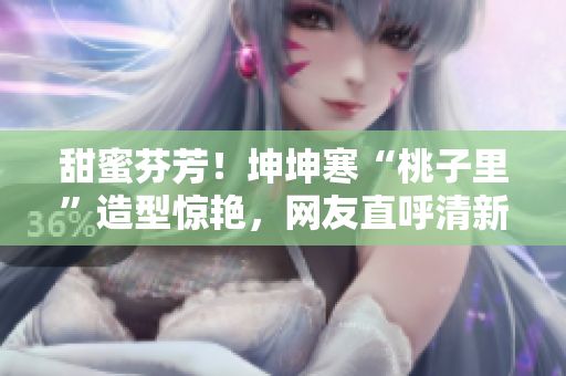 甜蜜芬芳！坤坤寒“桃子里”造型惊艳，网友直呼清新可爱