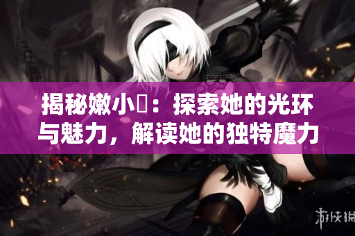 揭秘嫩小槡：探索她的光环与魅力，解读她的独特魔力与魅力的秘密