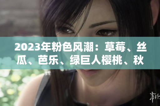 2023年粉色风潮：草莓、丝瓜、芭乐、绿巨人樱桃、秋葵，多彩美食新篇章