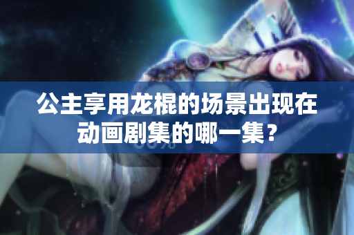 公主享用龙棍的场景出现在动画剧集的哪一集？
