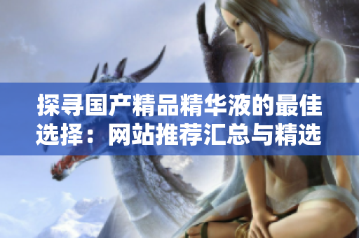 探寻国产精品精华液的最佳选择：网站推荐汇总与精选评价