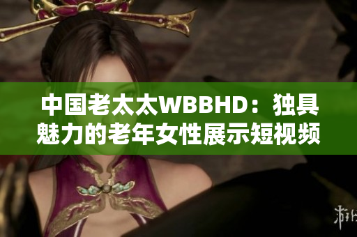 中国老太太WBBHD：独具魅力的老年女性展示短视频平台