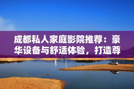 成都私人家庭影院推荐：豪华设备与舒适体验，打造尊贵娱乐空间