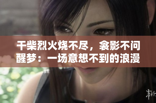 干柴烈火烧不尽，衾影不问醒梦：一场意想不到的浪漫 徜徉心间