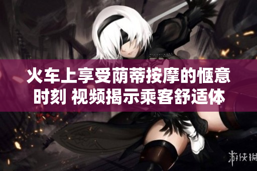 火车上享受荫蒂按摩的惬意时刻 视频揭示乘客舒适体验