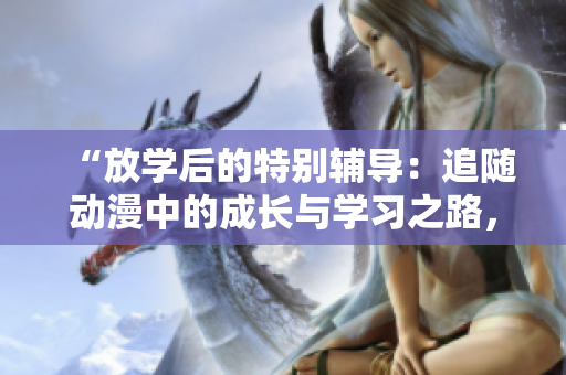 “放学后的特别辅导：追随动漫中的成长与学习之路，探索角色的精彩历程”