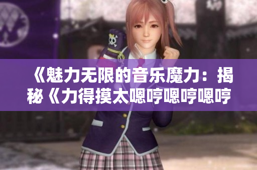 《魅力无限的音乐魔力：揭秘《力得摸太嗯哼嗯哼嗯哼》的魔幻之声》