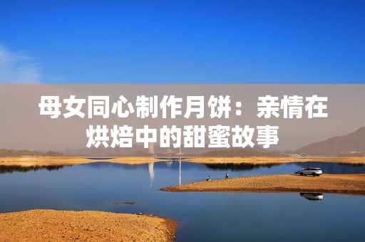 母女同心制作月饼：亲情在烘焙中的甜蜜故事