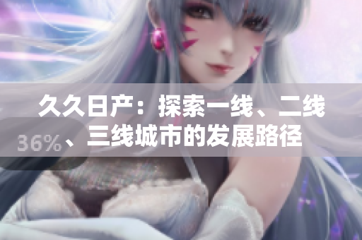 久久日产：探索一线、二线、三线城市的发展路径