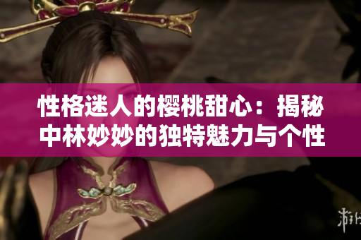 性格迷人的樱桃甜心：揭秘中林妙妙的独特魅力与个性特点