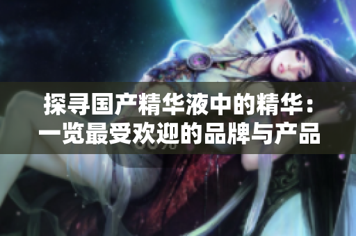 探寻国产精华液中的精华：一览最受欢迎的品牌与产品