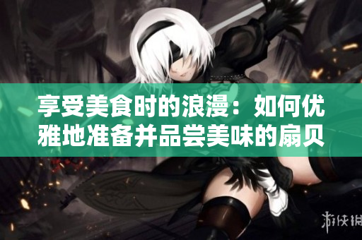 享受美食时的浪漫：如何优雅地准备并品尝美味的扇贝