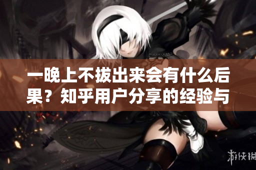 一晚上不拔出来会有什么后果？知乎用户分享的经验与建议