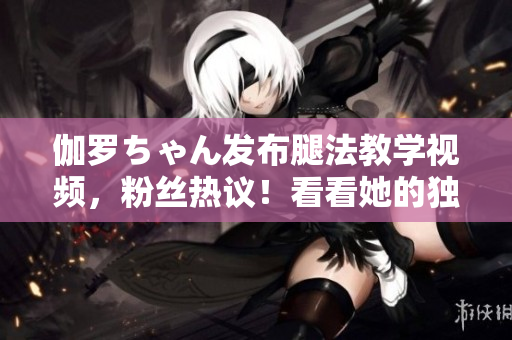 伽罗ちゃん发布腿法教学视频，粉丝热议！看看她的独特技巧和训练秘籍！