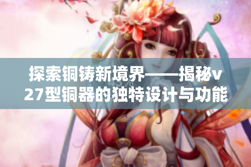 探索铜铸新境界——揭秘v27型铜器的独特设计与功能