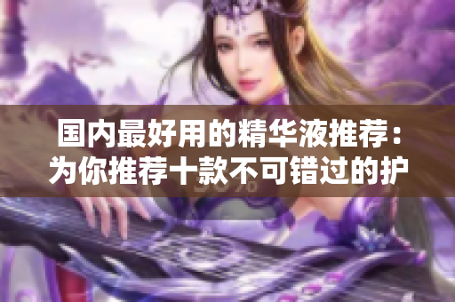 国内最好用的精华液推荐：为你推荐十款不可错过的护肤产品  