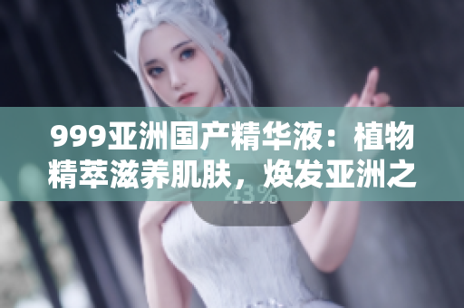 999亚洲国产精华液：植物精萃滋养肌肤，焕发亚洲之美