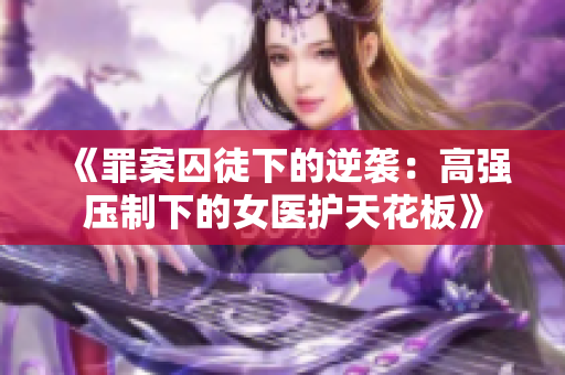 《罪案囚徒下的逆袭：高强压制下的女医护天花板》