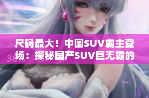 尺码最大！中国SUV霸主登场：探秘国产SUV巨无霸的制胜之道