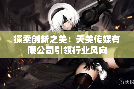探索创新之美：天美传媒有限公司引领行业风向