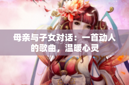 母亲与子女对话：一首动人的歌曲，温暖心灵