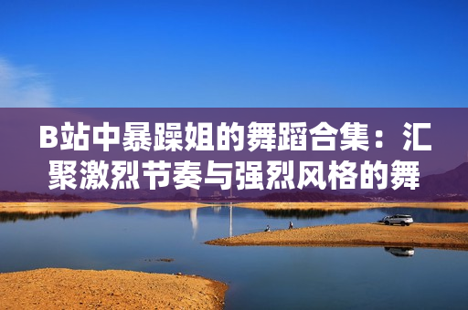B站中暴躁姐的舞蹈合集：汇聚激烈节奏与强烈风格的舞步