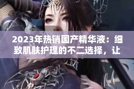 2023年热销国产精华液：细致肌肤护理的不二选择，让你重拾青春容颜