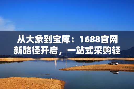 从大象到宝库：1688官网新路径开启，一站式采购轻松搞定！