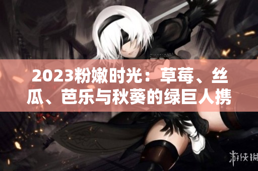 2023粉嫩时光：草莓、丝瓜、芭乐与秋葵的绿巨人携手樱桃，缔造色彩盛宴