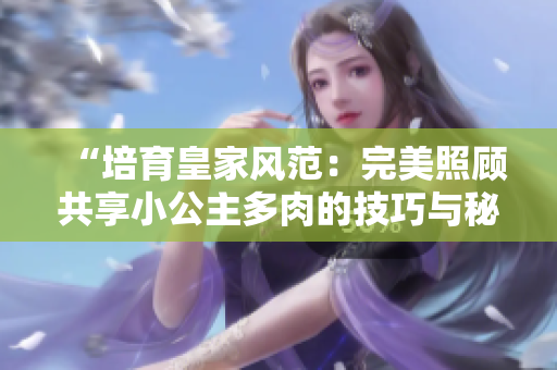 “培育皇家风范：完美照顾共享小公主多肉的技巧与秘诀”
