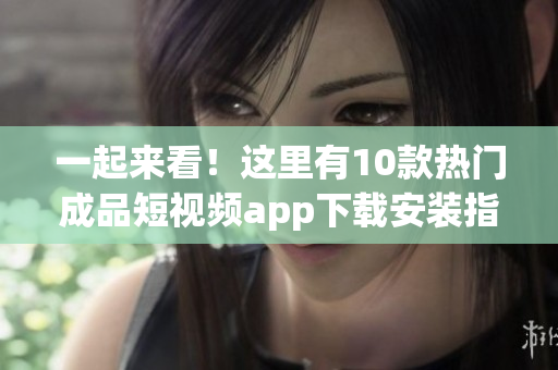 一起来看！这里有10款热门成品短视频app下载安装指南