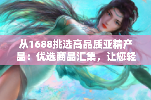 从1688挑选高品质亚精产品：优选商品汇集，让您轻松购物