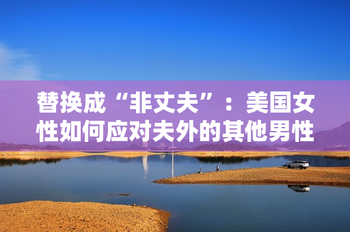 替换成“非丈夫”：美国女性如何应对夫外的其他男性社交。