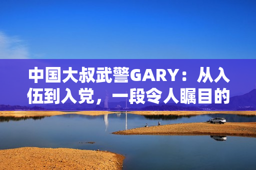 中国大叔武警GARY：从入伍到入党，一段令人瞩目的党龄之路