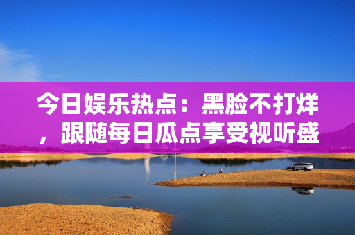 今日娱乐热点：黑脸不打烊，跟随每日瓜点享受视听盛宴！