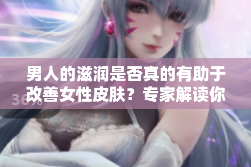 男人的滋润是否真的有助于改善女性皮肤？专家解读你需要知道的真相