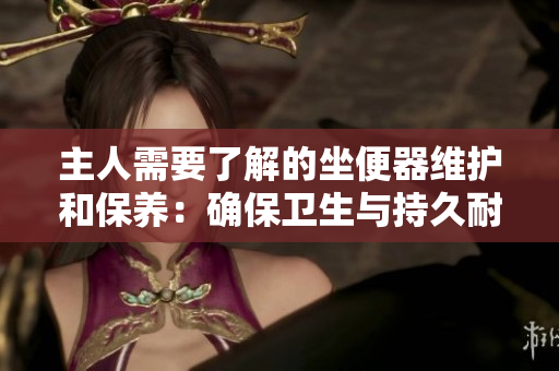 主人需要了解的坐便器维护和保养：确保卫生与持久耐用