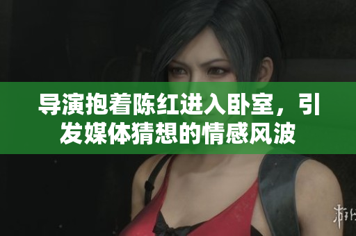 导演抱着陈红进入卧室，引发媒体猜想的情感风波