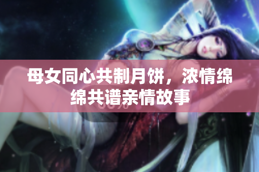 母女同心共制月饼，浓情绵绵共谱亲情故事