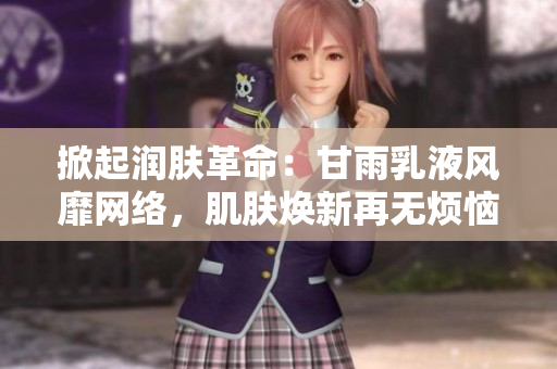 掀起润肤革命：甘雨乳液风靡网络，肌肤焕新再无烦恼！