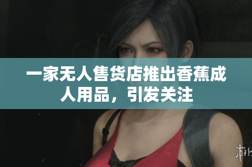 一家无人售货店推出香蕉成人用品，引发关注