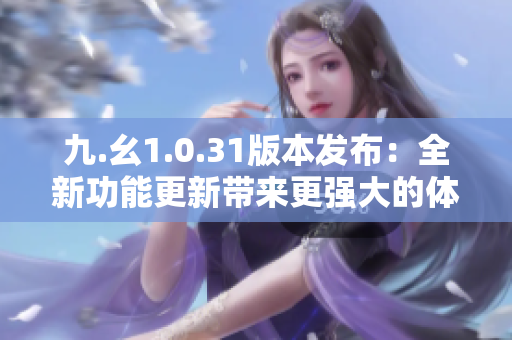 九.幺1.0.31版本发布：全新功能更新带来更强大的体验