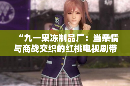 “九一果冻制品厂：当亲情与商战交织的红桃电视剧带来动人剧情”