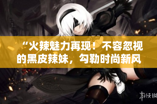 “火辣魅力再现！不容忽视的黑皮辣妹，勾勒时尚新风尚”