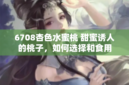 6708杏色水蜜桃 甜蜜诱人的桃子，如何选择和食用